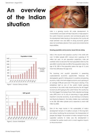 Special Issue – August 2013 The Indian situation
2
© India Transport Portal
India is a growing country still under development. Its
characteristics and assets will help it become a major player in
the world’s financial, economic and commercial game. But
this development relies heavily on the decisions the country will
make between now and 2020. Its strong economic growth
does not nonetheless absolve it from social and environmental
responsibilities.
Growing population and economy: issues that are arising
India is the second most populous country in the world with
over 1.2 billion people (2011 census) and is growing at 18
million per year. As per population projections, India will
overtake China to become the most populated nation by the
year 2030. Currently India has 50% of the population below the
age of 25, 33% of the population below the age of 15 and
more than 65% below the age of 35.
This booming and youthful population is presenting
unprecedented economic opportunities. Moreover, this
demographic growth is taking place in a positive and growing
economy. India is the tenth-largest economy and is growing at
an average of 8% per year even if the pace is slowing. It has
established itself as one of the world’s fastest growing
economies in the world. India should become the 4th largest
economy by 2015 going by the current trends. The country has
the third biggest Purchasing Power Parity adjusted exchange
rates (PPP) and is on its way to becoming a huge globally
important consumer economy. As per Mckinsey & Company
and Deutsche Research, the Indian middle class is estimated
to be 250- 300 million people and is expected to reach 600
million by 2030.
One of the major factors in the sustainability of India’s
development remains in its ability to ensure, in the long term
and without sacrificing the environment, the transportation of
people and freight. The evolution of India’s transport must be
supported correctly to make sure this development is
controlled for positive results and to avoid negative impacts
on the environment.
An overview
of the Indian
situation
Figure 1 – Source: Census of India
0
200
400
600
800
1000
1200
1400
Population in India
Population
in India
(million)
Figure 2 – Source: World Bank
0
2
4
6
8
10
12
GDP growth
GDP
growth
rate (%)
 