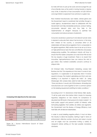 Special Issue – August 2013 Which direction for India?
29
© India Transport Portal
So India will have to pull up her socks and encourage the use
of eco-friendly tyres as the world is moving towards a cleaner
way of life. A reduction of fuel consumption of 0.25 l/100 km
and 6.5g CO2/km is expected if one switches to a green tyre.
Raw material manufacturers, tyre makers, vehicle giants and
the Government need to coordinate their activities through a
nodal agency. Academicians need to collaborate with the
Government and help standardize protocols, conduct testing,
accumulate relevant data and thus help in the
implementation of stringent measures to optimize fuel
consumption and reduce emission of pollutants.
Consumer awareness is paramount and relevant proven data
is required to educate them about fuel economy. In the long-
term interest of the country, a concerted effort of all
stakeholders will help enforce legislation that is comparable to
the global regulations. R&D centres have to be set up to focus
on high-performance tyres that are cost-effective and possess
energy-saving qualities. The petroleum industry will have to
ensure that the rubber companies can avail of low PAH oil and
this too requires a huge investment. There is no doubt that
innovative, high-performance tyres can reduce the visits to
gas station. Raw material availability concerns continue to
plague India.
Mr Christoph Kalla, Vice-President, Marketing, Lanxess told
Business Line that “Our experience is that when it comes to tyre
regulations, it is applicable to all especially when it involves
exports to Europe. The market is globalising and that is why tyre
labelling is as important in regions like India”. Dr. Joerg
Strassburger, MD, Lanxess India, adds for India Transport Portal:
“Over and above, it would curb CO2 emissions. All leading tyre
manufacturers can come together to form a common opinion
on the labeling requirements befitting for Indian conditions.”
According to Mr. P. K. Mohamend, Chief Advisor, R&D, Apollo,
“It will be quite some time before India is ready for imposing
regulatory obligations on tyre industry for compliance to
stipulated tyre RR levels in their products for Indian markets”. To
build public support and prevent conflict of interests, while
formulating legislation that satisfies all criteria and segments,
the Government and the Bureau of Energy Efficiency must
hold talks with all relevant stakeholders.
In order to avoid labelling negative effects, it must not allow
the industry to dilute the baseline. Getting it right in terms of
enforcement, effective controls, structure and value is crucial
and all angles must be concerned inviting a variety of
viewpoints before settling on the best possible mandatory
standards.
Country
Fleet average Co2
emissions (g/km) in
2010
Fleet average Co2
emissions (g/km)
proposed for 2020
European Union 145 95
United States 187 121
China 179 117
Japan 130 125 (in 2015)
India 141 ?
Figure 24 – Source: International Council of Clean
Transportation
Comparing CO2 objectives for the main areas
 