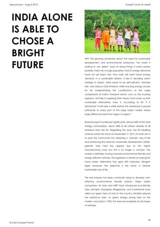 Special Issue – August 2013 A bright future for India?
30
© India Transport Portal
With the growing awareness about the need for sustainable
development and environmental protection, the world is
looking to use ‘green’ ways of doing things in every sphere
possible. India has a huge population and its energy demands
have not yet been met. How India will meet future energy
demand, in a sustainable fashion, is key in deciding which
strategy to adopt. India needs to be self-sufficient, minimize
risks, and reduce CO2 emissions while ensuring energy access
for all. Understanding the contributions of the major
components of India’s transport sector, such as the trucking
segment, will help in assessing their impact and come up with
sustainable alternatives. Even if, according to Mr. P K
Mohamed “It will take a while before the awareness is spread
sufficiently to every part of the large Indian market where
large differences exist from region to region.”
Road transport contributes significantly, almost 26% of the total
energy consumption, about 24% of all carbon dioxide of all
emissions from the EU. Regarding this issue, the EU labelling
scheme came into force on November 1st, 2012. Its main aim is
to push the community into adopting a ‘cleaner’ way of life
and reinforcing the need for sustainable development. Earlier,
greener tyres held less appeal due to the higher
manufacturing costs; but this is no longer a concern. The
market is definitely moving towards environmental friendly and
energy efficient vehicles. The legislation is aimed at making this
move easier. Alternative fuel, gear shift indicators, stringent
legal measures; the objective is the same: a cleaner
sustainable way of life.
The tyre industry has been constantly trying to develop cost-
effective environmental friendly options. Major Indian
companies—JK Tyres and MRF have introduced eco-friendly
tyres. Michelin, Goodyear, Bridgestone, and Continental have
rolled out green tyres of sorts to the country. Michelin placed
low resistance tyres, i.e. green energy saving tyres on the
market, way back in 1992. The tyres are available for all classes
of vehicles.
INDIA ALONE
IS ABLE TO
CHOSE A
BRIGHT
FUTURE
 