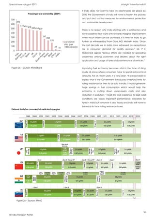 Special Issue – August 2013 A bright future for India?
32
© India Transport Portal
If India does not want to take an abominable last place by
2020, the Government of India will have to hasten the process
and put strict control measures for environmental protection
and sustainable development.
There is no reason why India starting with a satisfactory and
lower baseline must work only towards marginal improvement
when much more can be achieved. It is time for India to go
further, as witnessed by Thom Clark, MD, Michelin India: “Since
the last decade we in India have witnessed an exceptional
rise in consumer demand for quality services.” Mr. P K
Mohamed agrees “Serious efforts are needed for spreading
awareness among customers and dealers about the right
application and usage of tyres and maintenance of vehicles.”
Improving fuel economy becomes vital in the face of rising
crude oil prices where consumers have to spend astronomical
amounts. For Mr. Thom Clark, it is very clear: “It is reasonable to
expect that if the Government introduced threshold limits for
rolling resistance for tyres to be sold in India, it would generate
huge savings in fuel consumption which would help the
economy in cutting down unnecessary costs and also
reduction in pollution.” Tread life and resistance to bad road
conditions are today important performance indicators for
tyres in India but tomorrow is also today and India will have to
be ready to face rolling resistance issues.
596
510496478460454439
267
233
178
34 18
0
100
200
300
400
500
600
700
Passenger car ownership (2009)
car owner
ship (per
1000 people)
Figure 25 – Source: World Bank
Exhaust limits for commercial vehicles by region
Figure 26 – Source: KPMG
 