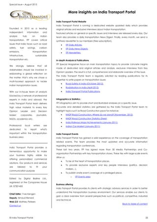 Special Issue – August 2013
© India Transport Portal 33
Founded in 2010 as a leading
independent information and
analysis hub on Indian
transportation, ITP covers critical
issues that India faces such as road
safety, fuel savings, carbon
emissions, transportation
infrastructure, sustainable
transportation etc.
We strongly believe that all
stakeholders should be involved in
elaborating a global reflection on
the matter; that’s why we chose a
multi-faceted approach to tackle
Indian transportation issues.
With our in-house team of analysts
backed by a network of professional
experts in India and abroad, the
India Transport Portal team delivers
high value material to every Key
Opinion Leader and Decision
Maker: corporates, journalists,
NGOs, academics etc.
Professional local writers are
dedicated to report what's
important within the transportation
business area:
India Transport Portal provides a
tremendous opportunity to make
your business highly visible by
offering personalized commercial
solutions. Our products and services
are tailored to fit your
communication purpose
Edited by Digital Bizzline Ltd.,
registered at the Companies House
UK: 07301455
Chief Editor: Yves Kengen
Deputy: Arnaud Renard
Web 2.0: Mathieu Peteers
Contact us
More insights on India Transport Portal
India Transport Portal Website
India Transport Portal is running a dedicated website updated daily which provides
original articles and exclusive interviews about Indian transportation.
Featured articles on general or specific issues and interviews are released every day. Our
team also provides a daily transportation News Digest. Finally, every month, we send a
synthesis newsletter to our members (free subscription).
 ITP Daily Articles,
 ITP Daily News Digests,
 ITP Newsletters.
In-depth Analysis & Publications
ITP Special Magazines focus on main transportation topics to provide concrete insights
made of dedicated and original articles and analysis, exclusive interviews from Key
Opinion Leaders. The result is a full, comprehensive and elaborate overview of the issue.
The India Transport Portal team is regularly solicited by leading publications for its
expertise to write papers on transportation issues:
 Road Safety in India (October (2012),
 Radialisation in India (April 2012),
 India Transport Portal Publications.
Infographics & Statistics
ITP Infographics aim to provide short and illustrated analyses on a specific issue.
Accurate and detailed statistics are gathered by the India Transport Portal team to
highlight topics such as Road Construction pace for instance:
 NHDP Road Construction: Where do we stand? (November, 2012),
 NHDP Road Construction Statistics Sheet,
 India Railways Major Achievements (January 2011),
 Indian Car Market (January 2011).
India Transport Events
India Transport Portal has gained a solid experience on the coverage of transportation
related events. The team provides the most updated and accurate information
regarding transportation conferences.
These last two years, ITP has signed more than 30 Media Partnerships and Co-
organization Partnerships with key transportation shows. These ties with large-scale events
allow us:
 To be at the heart of transportation places,
 To provide exclusive experts and key people interviews (politics, decision
makers…),
 To publish onsite event coverage at a privileged place.
o ITP Events area
Business offering
India Transport Portal provides its clients with strategic advisory services in order to better
understand the transportation business environment. Our services enable our clients to
gain a clear overview from several perspectives such as political, competitive, industrial
and technical.
Back to table of content
 