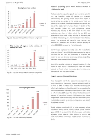 Special Issue – August 2013 The Indian situation
3
© India Transport Portal
Increased purchasing power means increased number of
vehicles on the roads
The by-product of population growth and economic growth is
that the spending power of people has increased
astronomically. The growing middle class in India aspires to
own a vehicle as a symbol of their buying power. This in turn
has led to the increase in number of vehicles of all shapes and
sizes on the road and the number of cars will double for the
next decade. India's car and commercial vehicle
manufacturing industry is the sixth largest in the world
producing more than 3.9 million units in the year 2011 and
emerged as Asia's fourth largest exporter of vehicles in the
year 2010. Statistics in figure 3, 4 and 5 indicate that in the days
ahead, the economy will demand more vehicles and
transport. It is estimated that new truck sales will grow by an
extra 60% (300,000 per year) for the next decade.
Even if the per capita car ownership is low, this means that a
large part of India’s almost 1.2 billion people would be able to
purchase their first cars. This would help in increasing the
current oil and fuel demand as so many vehicles begin filling
the streets of this emerging nation rapidly.
Beyond the growing numbers of personal vehicles, it is the
whole of India which is developing to satisfy the needs
created by these various tremendous growths: economic,
demographic and purchasing power.
Freight is one crux of transportation issues
Road transport is vital to the economic development and
social integration of the country. Transport sector accounts for
a share of 6.4% in India’s Gross Domestic Product (GDP)
reflecting its significance. Road transport has emerged as the
dominant segment in India’s transportation sector with a share
of 4.7% in India’s GDP as per the data on National Accounts
released by the Central Statistical Organisation (CSO). Today,
freight needs to be moved safely and at a reasonable cost. It
must also be moved in an environmentally sound and socially
acceptable manner.
Goods vehicles constituted 5.3% of total registered vehicle
population during 2008-09. During 2008-09, goods vehicles
grew at 7.9%. As on March 31st, 2011, there were 6.041 million
registered goods vehicles. From 2009-10 to 2010-11, the
production of total commercial freight vehicles increased by
35.6%.
0,33 0,68 1,9 5,4
21,4
55
141,8
0
20
40
60
80
100
120
140
160
1951 1961 1971 1981 1991 2001 2011
Total number of registred motor vehicles (in
million): 1951-2011
Million of
vehicles
registered
Figure 3 – Source: Ministry of Road Transport & Highways
0,2 0,43 0,716
1,6
3,5
5
8
0
1
2
3
4
5
6
7
8
9
Growing trucks fleet numbers
Million of
trucks
Figure 4 – Source: Ministry of Road Transport & Highways
14 41
90
145
645
1000
0
200
400
600
800
1000
1200
Growing freight numbers
Billion
tons
Figure 5 – Source: India Transport Portal
 