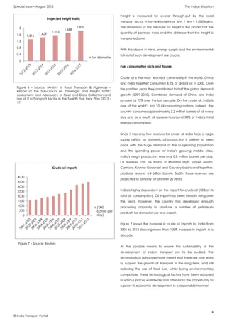 Special Issue – August 2013 The Indian situation
4
© India Transport Portal
Freight is measured for overall through-put by the road
transport sector in tonne-kilometre or tkm; 1 tkm = 1,000 kgkm.
The dimension of the measure for freight is the product of the
quantity of payload mass and the distance that the freight is
transported over.
With the above in mind, energy supply and the environmental
fall-out of such development are crucial.
Fuel consumption facts and figures
Crude oil is the most ‘wanted’ commodity in the world. China
and India together consumed 8.2% of global oil in 2000. Over
the past ten years they contributed to half the global demand
growth (2001-2010). Combined demand of China and India
jumped by 92% over the last decade. On the crude oil, India is
one of the world’s top 10 oil-consuming nations. Indeed, the
country consumes approximately 2.2 million barrels of oil every
day and as a result, oil represents around 30% of India’s total
energy consumption.
Since it has only few reserves for crude oil India face a large
supply deficit, as domestic oil production is unlikely to keep
pace with the huge demand of the burgeoning population
and the spending power of India’s growing middle class.
India’s rough production was only 0.8 million barrels per day.
Oil reserves can be found in Mumbai High, Upper Assam,
Cambay, Krishna-Godavari and Cauvery basins and together,
produce around 5.4 billion barrels. Sadly, these reserves are
projected to last only for another 20 years.
India is highly dependent on the import for crude oil (70% of its
total oil consumption). Oil import has been steadily rising over
the years. However, the country has developed enough
processing capacity to produce a number of petroleum
products for domestic use and export.
Figure 7 shows the increase in crude oil imports by India from
2001 to 2012 showing more than 100% increase in imports in a
decade.
All the possible means to ensure the sustainability of the
development of Indian transport are to be studied. The
technological advances have meant that there are now ways
to support the growth of transport in the long term, and still
reducing the use of fossil fuel, whilst being environmentally
compatible. These technological factors have been adopted
in various places worldwide and offer India the opportunity to
support its economic development in a responsible manner.
1,315
1,429
1,553
1,688
1,835
0
0,4
0,8
1,2
1,6
2
Projected freight traffic
Ton kilometer
Figure 6 – Source: Ministry of Road Transport & Highways –
Report of the Sub-Group on Passenger and Freight Traffic
Assessment and Adequacy of Fleet and Data Collection and
Use of IT in Transport Sector in the Twelfth Five Year Plan (2012 -
17)
0
500
1000
1500
2000
2500
3000
3500
4000
Crude oil imports
('000
barrels per
day)
Figure 7 – Source: Reuters
 