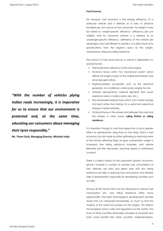 Special Issue – August 2013 The Indian situation
5
© India Transport Portal
Fuel Economy
For transport, fuel economy is the energy efficiency of a
particular vehicle and is defined as a ratio of distance
travelled per unit volume of fuel consumed. For freight it may
be stated as ‘weight-specific efficiency’ (efficiency per unit
weight), and for consumer vehicles it is referred to as
‘passenger-specific efficiency’ (efficiency of the vehicle per
passenger). How fuel-efficient a vehicle is, is a direct result of its
specifications: from the engine’s specs to the weight,
aerodynamic drag and rolling resistance.
The amount of fuel consumed by a vehicle is dependent on
several factors:
• Thermodynamic efficiency of the heat engine,
• Frictional forces within the mechanical system which
deliver the engine output to the wheels (transmission and
drive axle gear ratios),
• Engine-powered accessories such as the electrical
generator, air conditioner, water pump, engine fan etc.
• Vehicles aerodynamic: external elements that cause
resistance when in motion (wind, rain, etc.),
• Non-renewable braking force which turns motion energy
into heat, rather than storing it in a useful form (electrical
energy in hybrid vehicles),
• Frictional forces in the wheels and between the road and
the wheels, in other words, rolling friction or rolling
resistance.
It is important though to note that speed has a much greater
effect on aerodynamic drag than on tyre drag. Gains in fuel
economy can be made by either optimizing or reducing some
of the factors affecting drag. As gross combination weight is
increased, tyre rolling resistance increases, and vehicle
kilometre per litre decreases, assuming speed is maintained
constant.
There is a direct impact of the population growth, economic
growth, increase in number of vehicles and consumption of
fuel. Vehicles use tyres and green tyres with low rolling
resistance will help in reducing fuel consumption and thereby
help in development, especially for developing countries such
as India.
Among all the factors that can be influenced to reduce fuel
consumption etc. tyre rolling resistance offers many
opportunities. The latest technological developments provide
results that can measured immediately, so much so that the
majority of the world has jumped on the wagon. This reflects
the European Union’s rules and regulations on the matter. The
study of these countries will enable onlookers to evaluate how
India could benefit from other countries’ implementations.
“With the number of vehicles plying
Indian roads increasingly, it is imperative
for us to ensure that our environment is
protected and, at the same time,
educating our consumers about managing
their tyres responsibly.”
Mr. Thom Clark, Managing Director, Michelin India
 