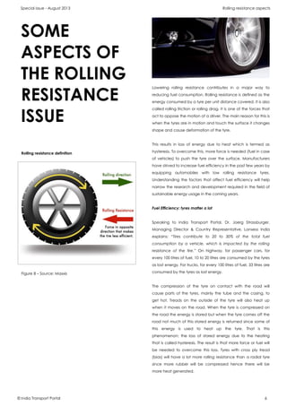Special issue - August 2013 Rolling resistance aspects
© India Transport Portal 6
Lowering rolling resistance contributes in a major way to
reducing fuel consumption. Rolling resistance is defined as the
energy consumed by a tyre per unit distance covered. It is also
called rolling friction or rolling drag. It is one of the forces that
act to oppose the motion of a driver. The main reason for this is
when the tyres are in motion and touch the surface it changes
shape and cause deformation of the tyre.
This results in loss of energy due to heat which is termed as
hysteresis. To overcome this, more force is needed (fuel in case
of vehicles) to push the tyre over the surface. Manufacturers
have strived to increase fuel efficiency in the past few years by
equipping automobiles with low rolling resistance tyres.
Understanding the factors that affect fuel efficiency will help
narrow the research and development required in the field of
sustainable energy usage in the coming years.
Fuel Efficiency: tyres matter a lot
Speaking to India Transport Portal, Dr. Joerg Strassburger,
Managing Director & Country Representative, Lanxess India
explains: “Tires contribute to 20 to 30% of the total fuel
consumption by a vehicle, which is impacted by the rolling
resistance of the tire.” On highway, for passenger cars, for
every 100 litres of fuel, 10 to 20 litres are consumed by the tyres
as lost energy. For trucks, for every 100 litres of fuel, 33 litres are
consumed by the tyres as lost energy.
The compression of the tyre on contact with the road will
cause parts of the tyres, mainly the tube and the casing, to
get hot. Treads on the outside of the tyre will also heat up
when it moves on the road. When the tyre is compressed on
the road the energy is stored but when the tyre comes off the
road not much of this stored energy is returned since some of
this energy is used to heat up the tyre. That is this
phenomenon; the loss of stored energy due to the heating
that is called hysteresis. The result is that more force or fuel will
be needed to overcome this loss. Tyres with cross ply tread
(bias) will have a lot more rolling resistance than a radial tyre
since more rubber will be compressed hence there will be
more heat generated.
Rolling resistance definition
Figure 8 – Source: Maxxis
SOME
ASPECTS OF
THE ROLLING
RESISTANCE
ISSUE
 