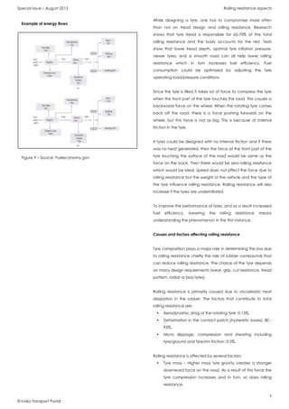 Special Issue – August 2013 Rolling resistance aspects
7
© India Transport Portal
While designing a tyre, one has to compromise more often
than not on tread design and rolling resistance. Research
shows that tyre tread is responsible for 65-70% of the total
rolling resistance and the body accounts for the rest. Tests
show that lower tread depth, optimal tyre inflation pressure,
newer tyres, and a smooth road can all help lower rolling
resistance which in turn increases fuel efficiency. Fuel
consumption could be optimized by adjusting the tyre
operating load/pressure conditions.
Since the tyre is filled it takes lot of force to compress the tyre
when the front part of the tyre touches the road. This causes a
backwards force on the wheel. When the rotating tyre comes
back off the road, there is a force pushing forwards on the
wheel, but this force is not as big. This is because of internal
friction in the tyre.
If tyres could be designed with no internal friction and if there
was no heat generated, then the force at the front part of the
tyre touching the surface of the road would be same as the
force on the back. Then there would be zero rolling resistance
which would be ideal. Speed does not affect the force due to
rolling resistance but the weight of the vehicle and the type of
the tyre influence rolling resistance. Rolling resistance will also
increase if the tyres are underinflated.
To improve the performance of tyres, and as a result increased
fuel efficiency, lowering the rolling resistance means
understanding the phenomenon in the first instance.
Causes and factors affecting rolling resistance
Tyre composition plays a major role in determining the loss due
to rolling resistance chiefly the role of rubber compounds that
can reduce rolling resistance. The choice of the tyre depends
on many design requirements (wear, grip, cut resistance, tread
pattern, radial or bias tyres).
Rolling resistance is primarily caused due to viscoelastic heat
dissipation in the rubber. The factors that contribute to total
rolling resistance are:
• Aerodynamic drag of the rotating tyre: 0-15%,
• Deformation in the contact patch (hysteretic losses): 80 -
95%,
• Micro slippage, compression and shearing including
tyre/ground and tyre/rim friction: 0-5%.
Rolling resistance is affected by several factors:
• Tyre mass – Higher mass tyre gravity creates a stronger
downward force on the road. As a result of this force the
tyre compression increases and in turn, so does rolling
resistance,
Example of energy flows
Figure 9 – Source: Fueleconomy.gov
 