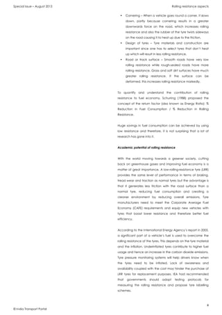 Special Issue – August 2013 Rolling resistance aspects
8
© India Transport Portal
• Cornering – When a vehicle goes round a corner, it slows
down, partly because cornering results in a greater
downwards force on the road, which increases rolling
resistance and also the rubber of the tyre twists sideways
on the road causing it to heat up due to the friction,
• Design of tyres – Tyre materials and construction are
important since one has to select tyres that don’t heat
up which will result in less rolling resistance,
• Road or track surface – Smooth roads have very low
rolling resistance while rough-sealed roads have more
rolling resistance. Grass and soft dirt surfaces have much
greater rolling resistance. If the surface can be
deformed, this increases rolling resistance markedly.
To quantify and understand the contribution of rolling
resistance to fuel economy, Schurring (1988) proposed the
concept of the return factor (also known as Energy Ratio): %
Reduction in Fuel Consumption / % Reduction in Rolling
Resistance.
Huge savings in fuel consumption can be achieved by using
low resistance and therefore, it is not surprising that a lot of
research has gone into it.
Academic potential of rolling resistance
With the world moving towards a greener society, cutting
back on greenhouse gases and improving fuel economy is a
matter of great importance. A low-rolling-resistance tyre (LRR)
provides the same level of performance in terms of braking,
tread wear and traction as normal tyres but the advantage is
that it generates less friction with the road surface than a
normal tyre, reducing fuel consumption and creating a
cleaner environment by reducing overall emissions. Tyre
manufacturers need to meet the Corporate Average Fuel
Economy (CAFE) requirements and equip new vehicles with
tyres that boast lower resistance and therefore better fuel
efficiency.
According to the International Energy Agency’s report in 2005,
a significant part of a vehicle’s fuel is used to overcome the
rolling resistance of the tyres. This depends on the tyre material
and the inflation. Underinflated tyres contribute to higher fuel
usage and hence an increase in the carbon dioxide emissions.
Tyre pressure monitoring systems will help drivers know when
the tyres need to be inflated. Lack of awareness and
availability coupled with the cost may hinder the purchase of
LRR tyres for replacement purposes. IEA had recommended
that governments should adopt testing protocols for
measuring the rolling resistance and propose tyre labelling
schemes.
 