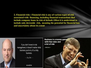 2. Financial risk:- Financial risk is any of various types of risk
associated with financing, including financial transactions that
include company loans in risk of default. Often it is understood to
include only downside risk, meaning the potential for financial loss
and uncertainty about its extent
 