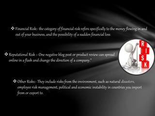 Financial Risk:- the category of financial risk refers specifically to the money flowing in and
out of your business, and the possibility of a sudden financial loss
Reputational Risk :- One negative blog post or product review can spread
online in a flash and change the direction of a company.”
Other Risks:- They include risks from the environment, such as natural disasters,
employee risk management, political and economic instability in countries you import
from or export to.
 