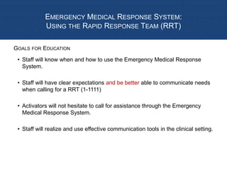 EMERGENCY MEDICAL RESPONSE SYSTEM:
USING THE RAPID RESPONSE TEAM (RRT)
• Staff will know when and how to use the Emergency Medical Response
System.
• Staff will have clear expectations and be better able to communicate needs
when calling for a RRT (1-1111)
• Activators will not hesitate to call for assistance through the Emergency
Medical Response System.
• Staff will realize and use effective communication tools in the clinical setting.
GOALS FOR EDUCATION
 