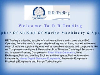 Welcome To R R Trading RR Trading is a leading supplier of marine machinery and spares since1990. Operating from the  world’s largest ship breaking yard at Alang located in the west coast of India we supply antique as well as reusable ship parts and components like Air Compressors (Antiques & Memorable),Bow Thrusters Centrifugal Separators and its spares,Freezing Compressors,  Fresh Water Generators , Heat Exchangers,Main and auxiliary Engines and their spares,Marine Automation Instruments,  Marine Digital Electronic Equipments , Pneumatic Equipments Processing Equipments and Pumps Turbochargers. Supplier Of All Kind Of Marine Machinery & Spares 