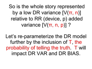 Let’s re-parameterize the DR model further by the inclusion of  T ,  the probability of telling the truth .  T  will impact DR VAR and DR BIAS. So is the whole story represented by a low DR variance [V( π , n )] relative to RR (device, p) added variance [V( π , n, p )] ?  