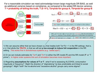 For a reasonable simulation w e need acknowledge known large magnitude DR BIAS, as well as additional variance based on compliance, as compared to the added RR device variance. T = probability of telling the truth, T (0   1), Ta=prob for group A, Tb=prob for group B 1) We can assume either that we have chosen a p that implies both Ta=Tb = 1 in the RR settings, that is, a ‘p’ that elicits the  TRUTH , in that we will set  p   low enough to induce full cooperation  in the RR setting.  This works fine in dichotomous systems (e.g. “sweet spot”). 2) Or we can include estimates for  Ta <1 and  Tb <1 in either the DR model ( T ) and the RR model ( T ’  or “T prime”).  In higher order systems this sort of simulation becomes more important.  3) Regarding  assumptions for values of T or T ’ , what if we’re assessing ALCOHOL consumption magnitude or frequency?  Might the direction of “stigmatizing” be less predictable and linked to social groupings?  Might *both* the no-alcohol and “excessive alcohol” groups carry some stigma?  Member of  (stigmatizing) A? yes yes π Ta (1- π )(1- Tb ) a lie by B no no π (1- Ta ) (1- π )( Tb ) a lie by A Truth by A&B BIAS   =  π [ 1 - 1 -2]+[1- 1 ] =  0 , if truth VAR = [ π *1+(1- π )(1-1)][(1- π *1)-(1- π )(1-1)] =  π *(1- π )/n  under the assumption of truth (T=1), reduces to more familiar variance for X~Binomial( π ) as proportion E[ π ^]  =  π * 1 +[(1- π )(1- 1 ) =  π , if truth   Bias  = E( π ^-  π )=E( π ^) -E( π ) = E( π ^) -  π  =  π (Ta)+1- π -Tb+  π (Tb)- π   