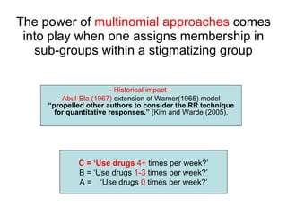 The power of  multinomial approaches  comes into play when one assigns membership in sub-groups within a stigmatizing group C = ‘Use drugs   4+  times per week?’ B = ‘Use drugs  1-3  times per week?’ A =  ‘Use drugs  0  times per week?’ - Historical impact -  Abul-Ela (1967)  extension of Warner(1965) model  “propelled other authors to consider the RR technique for quantitative responses.”  (Kim and Warde (2005). 