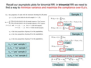 Recall our asymptotic plots for binomial RR: in  trinomial  RR we need to  find a way to  minimize variance and maximize the compliance over 6 p’s. Sample 1 Sample 2 =“yes” =“yes” =“no” =“no” n 11  = “yes” sample 1 n 1 -n 11  = “no” sample 1 n 21  = “yes” sample 2 n 2 -n 21  = “no” sample 2 Joint likelihood of the 2 samples (Yes)(no) (Yes)(no) 