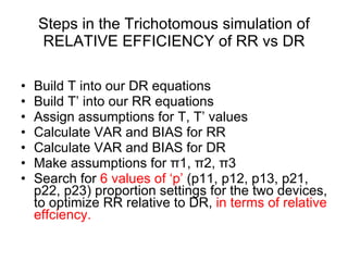 Steps in the Trichotomous simulation of RELATIVE EFFICIENCY of RR vs DR Build T into our DR equations Build T’ into our RR equations Assign assumptions for T, T’ values Calculate VAR and BIAS for RR Calculate VAR and BIAS for DR Make assumptions for  π 1,  π 2,  π 3  Search for  6 values of ‘p’  (p11, p12, p13, p21, p22, p23) proportion settings for the two devices, to optimize RR relative to DR,  in terms of relative effciency. 