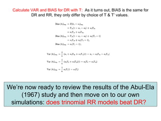 Calculate VAR and BIAS for DR with T:   As it turns out, BIAS is the same for DR and RR, they only differ by choice of T & T’ values.   We’re now ready to review the results of the Abul-Ela (1967) study and then move on to our own simulations:  does trinomial RR models beat DR?   