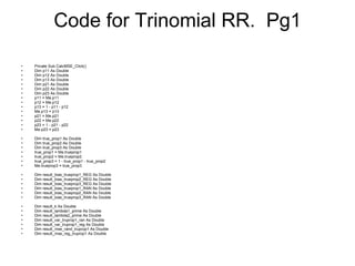 Code for Trinomial RR.  Pg1 Private Sub CalcMSE_Click() Dim p11 As Double Dim p12 As Double Dim p13 As Double Dim p21 As Double Dim p22 As Double Dim p23 As Double p11 = Me.p11 p12 = Me.p12 p13 = 1 - p11 - p12 Me.p13 = p13 p21 = Me.p21 p22 = Me.p22 p23 = 1 - p21 - p22 Me.p23 = p23 Dim true_prop1 As Double Dim true_prop2 As Double Dim true_prop3 As Double true_prop1 = Me.trueprop1 true_prop2 = Me.trueprop2 true_prop3 = 1 - true_prop1 - true_prop2 Me.trueprop3 = true_prop3 Dim result_bias_trueprop1_REG As Double Dim result_bias_trueprop2_REG As Double Dim result_bias_trueprop3_REG As Double Dim result_bias_trueprop1_RAN As Double Dim result_bias_trueprop2_RAN As Double Dim result_bias_trueprop3_RAN As Double Dim result_k As Double Dim result_lambda1_prime As Double Dim result_lambda2_prime As Double Dim result_var_truprop1_ran As Double Dim result_var_truprop1_reg As Double Dim result_mse_rand_truprop1 As Double Dim result_mse_reg_truprop1 As Double 
