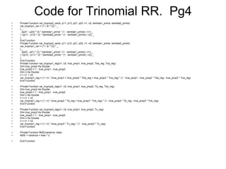 Code for Trinomial RR.  Pg4 Private Function var_truprop2_ran(k, p11, p13, p21, p23, n1, n2, lambda1_prime, lambda2_prime) var_truprop1_ran = (1 / (k ^ 2)) * _ ( _ ((p21 - p23) ^ 2) * (lambda1_prime * (1 - lambda1_prime) / n1) _ + ((p11 - p13) ^ 2) * (lambda2_prime * (1 - lambda1_prime) / n2) _ ) End Function Private Function var_truprop3_ran(k, p11, p12, p21, p22, n1, n2, lambda1_prime, lambda2_prime) var_truprop1_ran = (1 / (k ^ 2)) * _ ( _ ((p22 - p21) ^ 2) * (lambda1_prime * (1 - lambda1_prime) / n1) _ + ((p12 - p11) ^ 2) * (lambda2_prime * (1 - lambda1_prime) / n2) _ ) End Function Private Function var_truprop1_reg(n1, n2, true_prop1, true_prop2, Tba_reg, Tca_reg) Dim true_prop3 As Double true_prop3 = 1 - true_prop1 - true_prop2 Dim n As Double n = n1 + n2 var_truprop1_reg = (1 / n) * (true_prop1 + true_prop2 * Tba_reg + true_prop3 * Tca_reg) * (1 - true_prop1 - true_prop2 * Tba_reg - true_prop3 * Tca_reg) End Function Private Function var_truprop2_reg(n1, n2, true_prop1, true_prop2, Tb_reg, Tcb_reg) Dim true_prop3 As Double true_prop3 = 1 - true_prop1 - true_prop2 Dim n As Double n = n1 + n2 var_truprop1_reg = (1 / n) * (true_prop2 * Tb_reg + true_prop3 * Tcb_reg) * (1 - true_prop2 * Tb_reg - true_prop3 * Tcb_reg) End Function Private Function var_truprop3_reg(n1, n2, true_prop1, true_prop2, Tc_reg) Dim true_prop3 As Double true_prop3 = 1 - true_prop1 - true_prop2 Dim n As Double n = n1 + n2 var_truprop1_reg = (1 / n) * (true_prop3 * Tc_reg) * (1 - true_prop3 * Tc_reg) End Function Private Function MSE(variance, bias) MSE = variance + bias ^ 2 End Function 