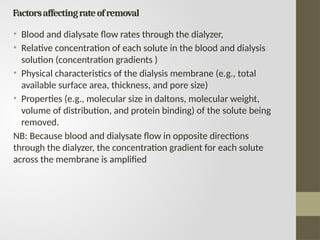 Factorsaffectingrateofremoval
• Blood and dialysate flow rates through the dialyzer,
• Relative concentration of each solute in the blood and dialysis
solution (concentration gradients )
• Physical characteristics of the dialysis membrane (e.g., total
available surface area, thickness, and pore size)
• Properties (e.g., molecular size in daltons, molecular weight,
volume of distribution, and protein binding) of the solute being
removed.
NB: Because blood and dialysate flow in opposite directions
through the dialyzer, the concentration gradient for each solute
across the membrane is amplified
 