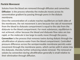 ParticleMovement
Solutes from the blood are removed through diffusion and convection.
Diffusion is the process whereby the molecule moves across its
concentration gradient by passing through pores in the dialysis
membrane.
Once the concentration of a solute reaches equilibrium on both sides of
the membrane, the net movement is zero because the rate of movement
from the blood to dialysate compartment is equal to the rate from the
dialysate to the blood compartment. For most substances, equilibrium is
not achieved, either because the blood and dialysate flow rates are too
rapid, or the molecule is too large to easily move through the pores.
Convection is the process that removes toxins during dialysis through the
ultrafiltration of plasma water from the blood compartment. Controlled
pressure difference across the semipermeable membrane permits water
movement through the membrane pores, which carries with it solute into
the dialysate, thereby further enhancing solute removal. The removal of
solutes by convection during ultrafiltration generally is small relative to
their elimination through diffusion.
 