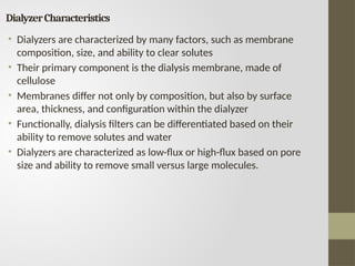 DialyzerCharacteristics
• Dialyzers are characterized by many factors, such as membrane
composition, size, and ability to clear solutes
• Their primary component is the dialysis membrane, made of
cellulose
• Membranes differ not only by composition, but also by surface
area, thickness, and configuration within the dialyzer
• Functionally, dialysis filters can be differentiated based on their
ability to remove solutes and water
• Dialyzers are characterized as low-flux or high-flux based on pore
size and ability to remove small versus large molecules.
 