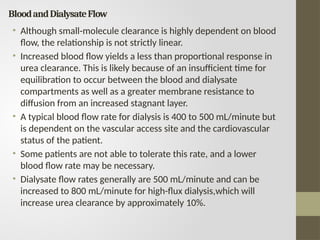BloodandDialysateFlow
• Although small-molecule clearance is highly dependent on blood
flow, the relationship is not strictly linear.
• Increased blood flow yields a less than proportional response in
urea clearance. This is likely because of an insufficient time for
equilibration to occur between the blood and dialysate
compartments as well as a greater membrane resistance to
diffusion from an increased stagnant layer.
• A typical blood flow rate for dialysis is 400 to 500 mL/minute but
is dependent on the vascular access site and the cardiovascular
status of the patient.
• Some patients are not able to tolerate this rate, and a lower
blood flow rate may be necessary.
• Dialysate flow rates generally are 500 mL/minute and can be
increased to 800 mL/minute for high-flux dialysis,which will
increase urea clearance by approximately 10%.
 