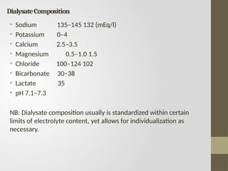DialysateComposition
• Sodium 135–145 132 (mEq/l)
• Potassium 0–4
• Calcium 2.5–3.5
• Magnesium 0.5–1.0 1.5
• Chloride 100–124 102
• Bicarbonate 30–38
• Lactate 35
• pH 7.1–7.3
NB: Dialysate composition usually is standardized within certain
limits of electrolyte content, yet allows for individualization as
necessary.
 