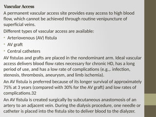 VascularAccess
A permanent vascular access site provides easy access to high blood
flow, which cannot be achieved through routine venipuncture of
superficial veins.
Different types of vascular access are available:
• Arteriovenous (AV) fistula
• AV graft
• Central catheters
AV fistulas and grafts are placed in the nondominant arm. Ideal vascular
access delivers blood flow rates necessary for chronic HD, has a long
period of use, and has a low rate of complications (e.g.,. infection,
stenosis, thrombosis, aneurysm, and limb ischemia).
An AV fistula is preferred because of its longer survival of approximately
75% at 3 years (compared with 30% for the AV graft) and low rates of
complications.32
An AV fistula is created surgically by subcutaneous anastomosis of an
artery to an adjacent vein. During the dialysis procedure, one needle or
catheter is placed into the fistula site to deliver blood to the dialyzer.
 