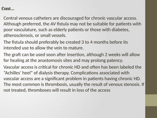 Cont…
Central venous catheters are discouraged for chronic vascular access.
Although preferred, the AV fistula may not be suitable for patients with
poor vasculature, such as elderly patients or those with diabetes,
atherosclerosis, or small vessels.
The fistula should preferably be created 3 to 4 months before its
intended use to allow the vein to mature.
The graft can be used soon after insertion, although 2 weeks will allow
for healing at the anastomosis sites and may prolong patency.
Vascular access is critical for chronic HD and often has been labeled the
“Achilles’ heel” of dialysis therapy. Complications associated with
vascular access are a significant problem in patients having chronic HD.
The most common is thrombosis, usually the result of venous stenosis. If
not treated, thromboses will result in loss of the access
 