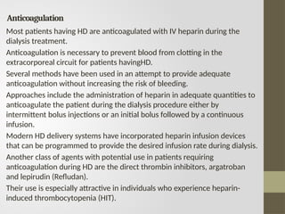 Anticoagulation
Most patients having HD are anticoagulated with IV heparin during the
dialysis treatment.
Anticoagulation is necessary to prevent blood from clotting in the
extracorporeal circuit for patients havingHD.
Several methods have been used in an attempt to provide adequate
anticoagulation without increasing the risk of bleeding.
Approaches include the administration of heparin in adequate quantities to
anticoagulate the patient during the dialysis procedure either by
intermittent bolus injections or an initial bolus followed by a continuous
infusion.
Modern HD delivery systems have incorporated heparin infusion devices
that can be programmed to provide the desired infusion rate during dialysis.
Another class of agents with potential use in patients requiring
anticoagulation during HD are the direct thrombin inhibitors, argatroban
and lepirudin (Refludan).
Their use is especially attractive in individuals who experience heparin-
induced thrombocytopenia (HIT).
 