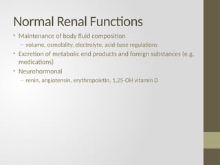 Normal Renal Functions
• Maintenance of body fluid composition
– volume, osmolality, electrolyte, acid-base regulations
• Excretion of metabolic end products and foreign substances (e.g.
medications)
• Neurohormonal
– renin, angiotensin, erythropoietin, 1,25-OH vitamin D
 