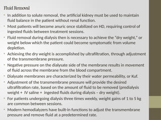 FluidRemoval
• In addition to solute removal, the artificial kidney must be used to maintain
fluid balance in the patient without renal function.
• Most patients will become anuric once stabilized on HD, requiring control of
ingested fluids between treatment sessions.
• Fluid removal during dialysis then is necessary to achieve the “dry weight,” or
weight below which the patient could become symptomatic from volume
depletion.
• Achieving the dry weight is accomplished by ultrafiltration, through adjustment
of the transmembrane pressure.
• Negative pressure on the dialysate side of the membrane results in movement
of fluid across the membrane from the blood compartment.
• Dialysate membranes are characterized by their water permeability, or Kuf.
• Adjustment of the transmembrane pressure will provide the desired
ultrafiltration rate, based on the amount of fluid to be removed (predialysis
weight + IV saline + ingested fluids during dialysis – dry weight).
• For patients undergoing dialysis three times weekly, weight gains of 1 to 5 kg
are common between sessions.
• Modern hemodialyzers have built-in functions to adjust the transmembrane
pressure and remove fluid at a predetermined rate.
 