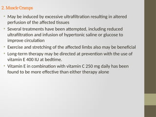 2. MuscleCramps
• May be induced by excessive ultrafiltration resulting in altered
perfusion of the affected tissues
• Several treatments have been attempted, including reduced
ultrafiltration and infusion of hypertonic saline or glucose to
improve circulation
• Exercise and stretching of the affected limbs also may be beneficial
• Long-term therapy may be directed at prevention with the use of
vitamin E 400 IU at bedtime.
• Vitamin E in combination with vitamin C 250 mg daily has been
found to be more effective than either therapy alone
 
