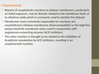 3.Hypersensitivity
• Reports of anaphylactic reactions to dialyzer membranes, particularly
on initial exposure, may be directly related to the membrane itself, or
to ethylene oxide,which is commonly used to sterilize the dialyzer.
• Membranes most commonly responsible for reactions are
unsubstituted cellulose membranes (bioincompatible) or the high-flux
polyacrylonitrile membrane when used in conjunction with
angiotensin-converting enzyme (ACE) inhibitors.
• This latter reaction is thought to be related to the inhibition of
bradykinin metabolism by ACE inhibitors, resulting in an
anaphylactoid reaction.
 