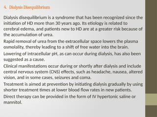 4. DialysisDisequilibrium
Dialysis disequilibrium is a syndrome that has been recognized since the
initiation of HD more than 30 years ago. Its etiology is related to
cerebral edema, and patients new to HD are at a greater risk because of
the accumulation of urea.
Rapid removal of urea from the extracellular space lowers the plasma
osmolality, thereby leading to a shift of free water into the brain.
Lowering of intracellular pH, as can occur during dialysis, has also been
suggested as a cause.
Clinical manifestations occur during or shortly after dialysis and include
central nervous system (CNS) effects, such as headache, nausea, altered
vision, and in some cases, seizures and coma.
Treatment is aimed at prevention by initiating dialysis gradually by using
shorter treatment times at lower blood flow rates in new patients.
Direct therapy can be provided in the form of IV hypertonic saline or
mannitol.
 