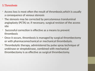 5.Thrombosis
• Access loss is most often the result of thrombosis,which is usually
a consequence of venous stenosis
• The stenosis may be corrected by percutaneous transluminal
angioplasty (PCTA) or, if necessary, surgical revision of the access
site
• Successful correction is effective as a means to prevent
thrombosis
• Once it occurs, thrombosis is managed by surgical thrombectomy
or with pharmacomechanical or mechanical thrombolysis.
• Thrombolytic therapy, administered by pulse spray technique of
urokinase or streptokinase, combined with mechanical
thrombectomy is as effective as surgical thrombectomy.
 