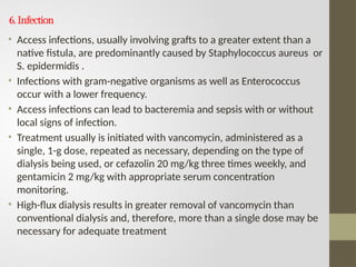 6.Infection
• Access infections, usually involving grafts to a greater extent than a
native fistula, are predominantly caused by Staphylococcus aureus or
S. epidermidis .
• Infections with gram-negative organisms as well as Enterococcus
occur with a lower frequency.
• Access infections can lead to bacteremia and sepsis with or without
local signs of infection.
• Treatment usually is initiated with vancomycin, administered as a
single, 1-g dose, repeated as necessary, depending on the type of
dialysis being used, or cefazolin 20 mg/kg three times weekly, and
gentamicin 2 mg/kg with appropriate serum concentration
monitoring.
• High-flux dialysis results in greater removal of vancomycin than
conventional dialysis and, therefore, more than a single dose may be
necessary for adequate treatment
 