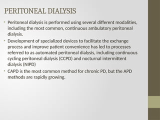 PERITONEAL DIALYSIS
• Peritoneal dialysis is performed using several different modalities,
including the most common, continuous ambulatory peritoneal
dialysis.
• Development of specialized devices to facilitate the exchange
process and improve patient convenience has led to processes
referred to as automated peritoneal dialysis, including continuous
cycling peritoneal dialysis (CCPD) and nocturnal intermittent
dialysis (NIPD)
• CAPD is the most common method for chronic PD, but the APD
methods are rapidly growing.
 