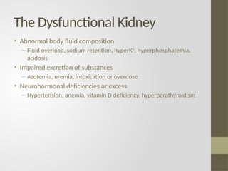 The Dysfunctional Kidney
• Abnormal body fluid composition
– Fluid overload, sodium retention, hyperK+
, hyperphosphatemia,
acidosis
• Impaired excretion of substances
– Azotemia, uremia, intoxication or overdose
• Neurohormonal deficiencies or excess
– Hypertension, anemia, vitamin D deficiency, hyperparathyroidism
 