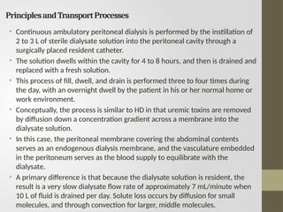 PrinciplesandTransportProcesses
• Continuous ambulatory peritoneal dialysis is performed by the instillation of
2 to 3 L of sterile dialysate solution into the peritoneal cavity through a
surgically placed resident catheter.
• The solution dwells within the cavity for 4 to 8 hours, and then is drained and
replaced with a fresh solution.
• This process of fill, dwell, and drain is performed three to four times during
the day, with an overnight dwell by the patient in his or her normal home or
work environment.
• Conceptually, the process is similar to HD in that uremic toxins are removed
by diffusion down a concentration gradient across a membrane into the
dialysate solution.
• In this case, the peritoneal membrane covering the abdominal contents
serves as an endogenous dialysis membrane, and the vasculature embedded
in the peritoneum serves as the blood supply to equilibrate with the
dialysate.
• A primary difference is that because the dialysate solution is resident, the
result is a very slow dialysate flow rate of approximately 7 mL/minute when
10 L of fluid is drained per day. Solute loss occurs by diffusion for small
molecules, and through convection for larger, middle molecules.
 