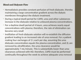 BloodandDialysateFlow
• Hemodialysis provides constant perfusion of fresh dialysate, thereby
maintaining a large concentration gradient across the dialysis
membrane throughout the dialysis treatment.
• During a typical dwell period for CAPD, urea and other substances
increase in the dialysate relative to unbound plasma concentrations.
• For a daytime dwell period of 4 hours, urea achieves nearly equal
concentrations with plasma; therefore, the rate of elimination can
become very small
• Instillation of fresh dialysate solution will re-establish the diffusion
gradient leading to an increased rate of urea removal. For a patient
making four exchanges of 2 L each per day, assuming the urea
dialysate concentration equals the plasma concentration, and 2L are
removed by ultrafiltration, the urea clearance would be
approximately 7 mL/minute. This is substantially lower than urea
clearances achieved with HD; therefore, CAPD must be performed
continually throughout the week to achieve adequate urea removal
 