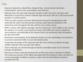 Cont…
• Clearance depends on blood flow; dialysate flow; and peritoneal membrane
characteristics, such as size, permeability, and thickness.
• Dialysate flow, the only easily adjusted variable to alter clearance, has been used
effectively in acute PD to achieve relatively high clearances with 30- to 60-minute dwell
periods in a cycling system.
• CCPD uses this concept of shorter dwell periods during the sleeping hours with
automatic fill, dwell, and drain periods, leaving a high-dextrose dialysate in the
peritoneal cavity throughout the day until the next cycling session.
• NIPD is similar, with nightly exchanges, but the peritoneum is left unfilled, or dry, during
the daytime. As a result, urea clearance is lower with NIPD, but may be suitable for
many patients, and preferable to the volume load in the peritoneal cavity throughout
the day with CCPD.
• Electrolyte concentrations in the dialysate solution are near physiologic concentrations
to prevent substantial shifts in serum electrolyte levels.
• A potential advantage of PD compared with HD is the continuous dialysis of larger,
middle molecules that may exert toxic effects.
• These molecules are cleared through convection and follow water as it is removed
through ultrafiltration.
• Clearance of these molecules depends less on flow and more on duration of dialysis.
The continuous process of PD, albeit associated with low clearance values, provides for
a more physiologic condition in patients, rather than the intermittent treatment
provided with HD.
 