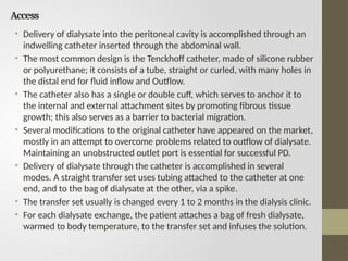 Access
• Delivery of dialysate into the peritoneal cavity is accomplished through an
indwelling catheter inserted through the abdominal wall.
• The most common design is the Tenckhoff catheter, made of silicone rubber
or polyurethane; it consists of a tube, straight or curled, with many holes in
the distal end for fluid inflow and Outflow.
• The catheter also has a single or double cuff, which serves to anchor it to
the internal and external attachment sites by promoting fibrous tissue
growth; this also serves as a barrier to bacterial migration.
• Several modifications to the original catheter have appeared on the market,
mostly in an attempt to overcome problems related to outflow of dialysate.
Maintaining an unobstructed outlet port is essential for successful PD.
• Delivery of dialysate through the catheter is accomplished in several
modes. A straight transfer set uses tubing attached to the catheter at one
end, and to the bag of dialysate at the other, via a spike.
• The transfer set usually is changed every 1 to 2 months in the dialysis clinic.
• For each dialysate exchange, the patient attaches a bag of fresh dialysate,
warmed to body temperature, to the transfer set and infuses the solution.
 