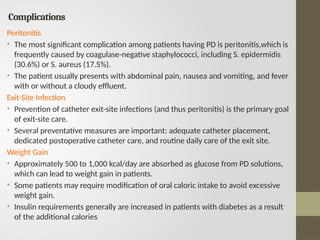 Complications
Peritonitis
• The most significant complication among patients having PD is peritonitis,which is
frequently caused by coagulase-negative staphylococci, including S. epidermidis
(30.6%) or S. aureus (17.5%).
• The patient usually presents with abdominal pain, nausea and vomiting, and fever
with or without a cloudy effluent.
Exit-Site Infection
• Prevention of catheter exit-site infections (and thus peritonitis) is the primary goal
of exit-site care.
• Several preventative measures are important: adequate catheter placement,
dedicated postoperative catheter care, and routine daily care of the exit site.
Weight Gain
• Approximately 500 to 1,000 kcal/day are absorbed as glucose from PD solutions,
which can lead to weight gain in patients.
• Some patients may require modification of oral caloric intake to avoid excessive
weight gain.
• Insulin requirements generally are increased in patients with diabetes as a result
of the additional calories
 