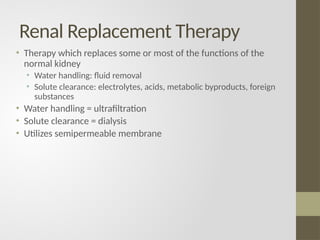 Renal Replacement Therapy
• Therapy which replaces some or most of the functions of the
normal kidney
• Water handling: fluid removal
• Solute clearance: electrolytes, acids, metabolic byproducts, foreign
substances
• Water handling = ultrafiltration
• Solute clearance = dialysis
• Utilizes semipermeable membrane
 