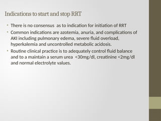 IndicationstostartandstopRRT
• There is no consensus as to indication for initiation of RRT
• Common indications are azotemia, anuria, and complications of
AKI including pulmonary edema, severe fluid overload,
hyperkalemia and uncontrolled metabolic acidosis.
• Routine clinical practice is to adequately control fluid balance
and to a maintain a serum urea <30mg/dl, creatinine <2mg/dl
and normal electrolyte values.
 