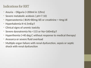 IndicationsforRRT
• Anuria – Oliguria (<200ml in 12hrs)
• Severe metabolic acidosis ( pH<7.10)
• Hyperazotemia ( BUN>80mg/dl) or creatinine > 4mg/dl
• Hyperkalemia K>6.5mEq/l
• Clinical signs of uremic toxicity
• Severe dysnatremia Na <115 or Na>160mEq/l
• Hyperthemia (>40 deg.C without response to medical therapy)
• Anasarca or severe fluid overload
• Multiple organ failure with renal dysfunction, sepsis or septic
shock with renal dysfunction
 