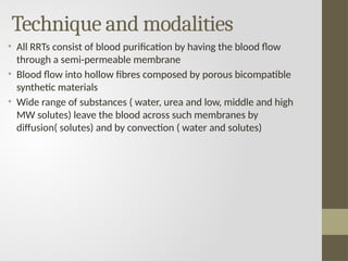 Technique and modalities
• All RRTs consist of blood purification by having the blood flow
through a semi-permeable membrane
• Blood flow into hollow fibres composed by porous bicompatible
synthetic materials
• Wide range of substances ( water, urea and low, middle and high
MW solutes) leave the blood across such membranes by
diffusion( solutes) and by convection ( water and solutes)
 