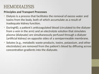 HEMODIALYSIS
Principles and Transport Processes
• Dialysis is a process that facilitates the removal of excess water and
toxins from the body, both of which accumulate as a result of
inadequate kidney function.
• DuringHD, a patient’s anticoagulated blood (circulated to the dialyzer
from a vein in the arm) and an electrolyte solution that simulates
plasma (dialysate) are simultaneously perfused through a dialyzer
(artificial kidney) on opposite sides of a semipermeable membrane.
• Solutes (e.g., metabolic waste products, toxins, potassium, and other
electrolytes) are removed from the patient’s blood by diffusing across
concentration gradients into the dialysate.
 
